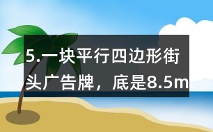 5.一塊平行四邊形街頭廣告牌，底是8.5m,高是5.4m。要粉刷這塊廣告牌，每平方米要用油漆0.5kg,至少需要準備多少千克油漆?