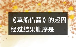 《草船借箭》的起因、經(jīng)過、結(jié)果順序是怎樣的，說一說故事內(nèi)容