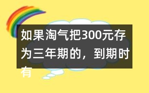 如果淘氣把300元存為三年期的，到期時(shí)有多少利息？