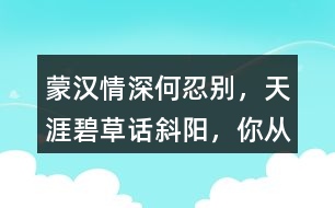 “蒙漢情深何忍別，天涯碧草話斜陽(yáng)”，你從課文哪些地方體會(huì)到了“蒙漢情深” ？生活中你也有過與人惜別的經(jīng)歷吧，和同學(xué)交流。