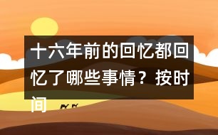 十六年前的回憶都回憶了哪些事情？按時(shí)間順序?qū)懴聛?></p>										
													<h3>1、十六年前的回憶都回憶了哪些事情？按時(shí)間順序?qū)懴聛?/h3>	 <p>十六年前的回憶都回憶了哪些事情？按時(shí)間順序?qū)懴聛?/p><p>第一部分（1）：主要講了我永遠(yuǎn)忘不了父親被害的那一天。</p><p>第二部分（2~7）：講的是父親在被捕前，社會(huì)局勢(shì)這么嚴(yán)重的情況下，還在堅(jiān)持革命工作</p><p>第三部分（8~18）：主要寫了父親被捕時(shí)候的一些經(jīng)過。</p><p>第四部分（19~30）：寫父親在被捕了以后，在法庭上面最后一次和家人相見的情景。</p><p>第五部分（31~33）：主要寫了父親在遇難以后家里人內(nèi)心都很悲痛的情形。</p>	  <h3>2、下面的詞語哪些是寫狐貍的，哪些是寫老虎的?</h3>	 <p><font face=