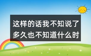 這樣的話我不知說(shuō)了多久也不知道什么時(shí)候才不說(shuō)了你有過(guò)這樣的經(jīng)歷嗎