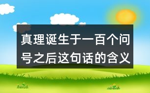 真理誕生于一百個(gè)問號(hào)之后這句話的含義,再說說你從中受到了什么啟發(fā)