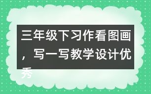 三年級(jí)下習(xí)作：看圖畫，寫一寫教學(xué)設(shè)計(jì)優(yōu)秀案例