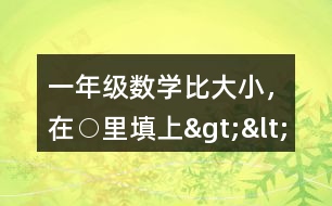 一年級數(shù)學(xué)比大小，在○里填上“&amp;gt;”“&amp;lt;”或“=”