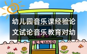 幼兒園音樂(lè)課經(jīng)驗(yàn)論文：試論音樂(lè)教育對(duì)幼兒發(fā)展的影響