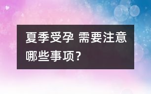 夏季受孕 需要注意哪些事項(xiàng)？