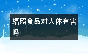 輻照食品對人體有害嗎