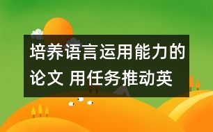 培養(yǎng)語(yǔ)言運(yùn)用能力的論文 用任務(wù)推動(dòng)英語(yǔ)課堂教學(xué)，培養(yǎng)學(xué)生的綜合語(yǔ)言運(yùn)用能力