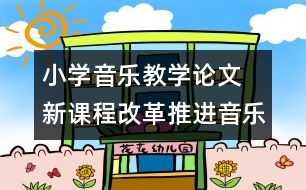 小學(xué)音樂(lè)教學(xué)論文  新課程改革推進(jìn)音樂(lè)教學(xué)的創(chuàng)新