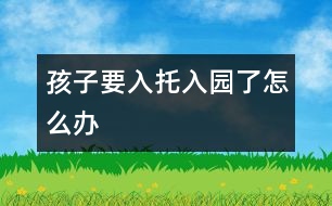 孩子要入托、入園了怎么辦