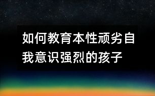 如何教育本性頑劣自我意識強烈的孩子