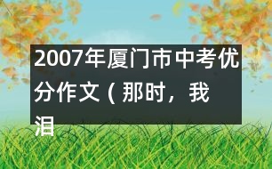 2007年廈門市中考優(yōu)分作文 ( 那時，我淚流滿面)