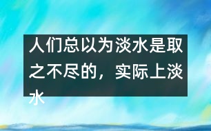 人們總以為淡水是取之不盡的，實(shí)際上淡水資源是很有限的。請(qǐng)談?wù)?></p>										
													人們總以為淡水是取之不盡的，實(shí)際上淡水資源是很有限的。請(qǐng)談?wù)勀愕目捶ā?由英語(yǔ)作文網(wǎng)收集整理 文秘網(wǎng) www.wenmi5.com It is generally believed that there is a good supply of fresh water. But to our disappointment, the fact is just the opposite.  </p>As we can see, the world population is growing rapidly day by day. So enough fresh water is needed to feed such a big population. What’s more, with the development of industry, factories and vehicles produce poisonous gases or wastes, which consequently results in the pollution of water. Though fresh, a good amount of it can no longer be used. Only quite limited fresh water resource is available to human beings. So it’s high time for us human beings to take quick action to protect water resource. Stop pollution and save water, otherwise, we cannot survive on the earth.  </p>With fresh water, the world will be prosperous.</p>(130words)</p> </p>人們總以為淡水是取之不盡的，實(shí)際上淡水資源是很有限的。請(qǐng)談?wù)勀愕目捶ā?由英語(yǔ)作文網(wǎng)收集整理 文秘網(wǎng) www.wenmi5.com        						</div>
						</div>
					</div>
					<div   id=