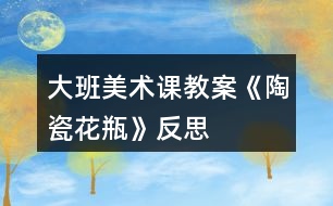 大班美術(shù)課教案《陶瓷花瓶》反思