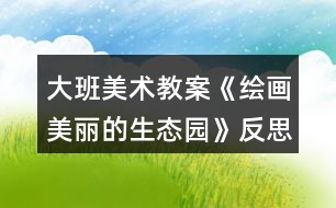 大班美術(shù)教案《繪畫美麗的生態(tài)園》反思