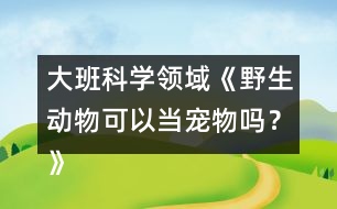 大班科學(xué)領(lǐng)域《野生動物可以當(dāng)寵物嗎？》防疫教案