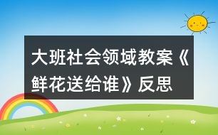 大班社會領域教案《鮮花送給誰》反思