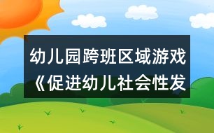 幼兒園跨班區(qū)域游戲《促進(jìn)幼兒社會(huì)性發(fā)展的實(shí)踐研究方案》方案