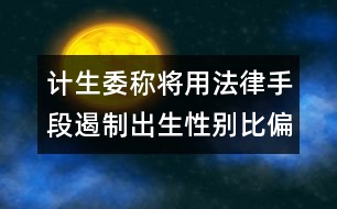 計(jì)生委稱將用法律手段遏制出生性別比偏高問(wèn)題