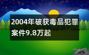 2004年破獲毒品犯罪案件9.8萬(wàn)起