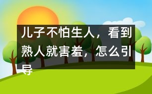 兒子不怕生人，看到熟人就害羞，怎么引導(dǎo)