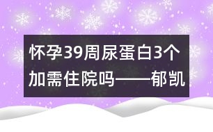 懷孕39周尿蛋白3個加需住院嗎――郁凱明回答