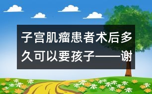 子宮肌瘤患者術(shù)后多久可以要孩子――謝曉恬回答