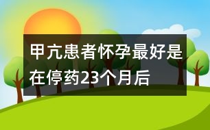 甲亢患者懷孕最好是在停藥2、3個月后