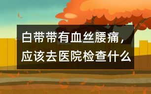 白帶帶有血絲、腰痛，應(yīng)該去醫(yī)院檢查什么