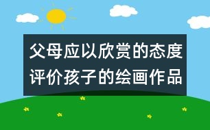 父母應(yīng)以欣賞的態(tài)度評價孩子的繪畫作品