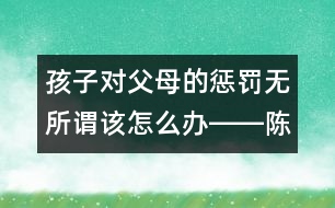 孩子對(duì)父母的懲罰無所謂該怎么辦――陳福國回答