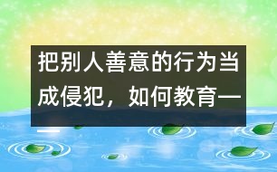 把別人善意的行為當(dāng)成侵犯，如何教育――王文革回答