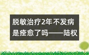 脫敏治療2年不發(fā)病是痊愈了嗎――陸權(quán)回