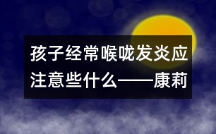 孩子經(jīng)常喉嚨發(fā)炎應(yīng)注意些什么――康莉娣回答