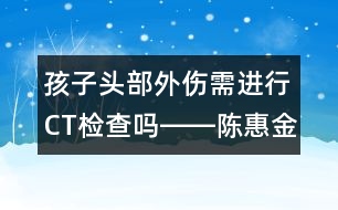 孩子頭部外傷需進(jìn)行CT檢查嗎――陳惠金回答