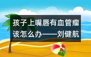 孩子上嘴唇有血管瘤該怎么辦――劉健航回答