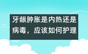 牙齦腫脹是內(nèi)熱還是病毒，應(yīng)該如何護(hù)理――唐為勇回答