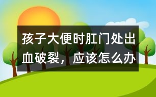 孩子大便時肛門處出血破裂，應(yīng)該怎么辦