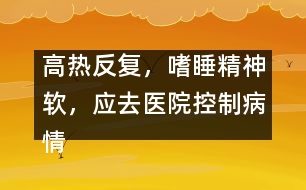 高熱反復(fù)，嗜睡精神軟，應(yīng)去醫(yī)院控制病情