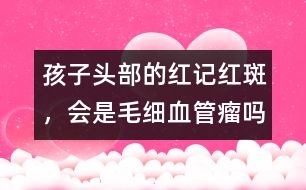 孩子頭部的紅記、紅斑，會(huì)是毛細(xì)血管瘤嗎