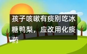 孩子咳嗽有痰別吃冰糖鴨梨，應(yīng)改用化痰藥