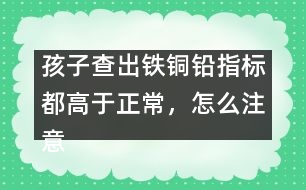 孩子查出鐵銅鉛指標(biāo)都高于正常，怎么注意