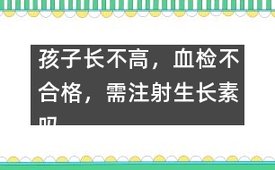 孩子長不高，血檢不合格，需注射生長素嗎