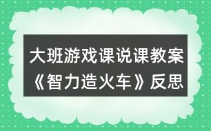 大班游戲課說課教案《智力造火車》反思