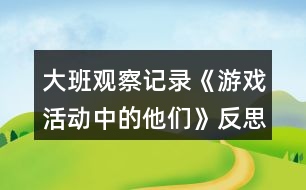 大班觀察記錄《游戲活動(dòng)中的他們》反思