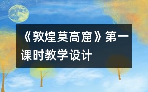 《敦煌莫高窟》第一課時教學(xué)設(shè)計(jì)