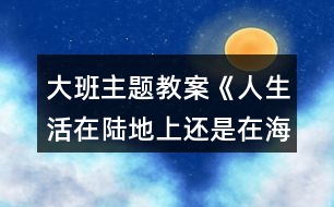 大班主題教案《人生活在陸地上還是在海洋里好？》反思