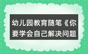 幼兒園教育隨筆《你要學(xué)會自己解決問題》