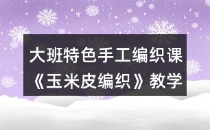 大班特色手工編織課《玉米皮編織》教學(xué)設(shè)計(jì)與課后反思